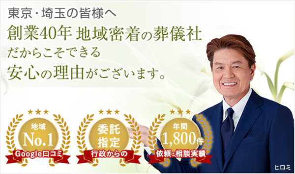 東京・埼玉の皆様へ 創業40年 地域密着の葬儀社だからこそできる安心の理由がございます。Googleの口コミ地域No.1 行政からの委託指定 依頼・相談実績年間1,500件