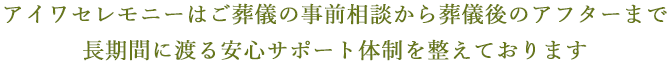 アイワセレモニーはご葬儀の事前相談から葬儀後のアフターまで長期間に渡る安心サポート体制を整えております